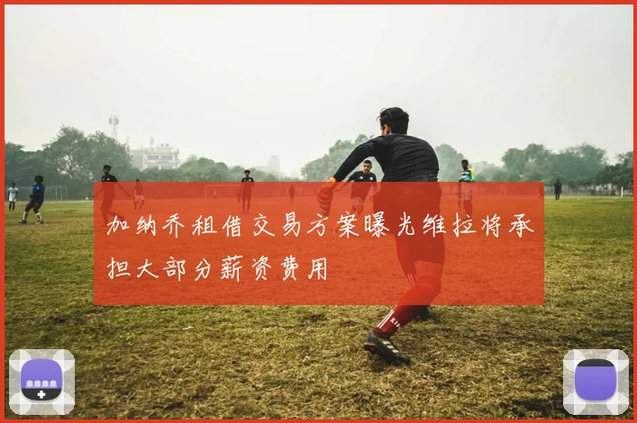 加纳乔租借交易方案曝光维拉将承担大部分薪资费用