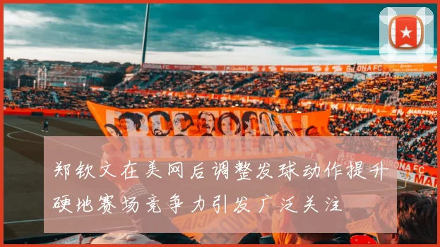 郑钦文在美网后调整发球动作提升硬地赛场竞争力引发广泛关注